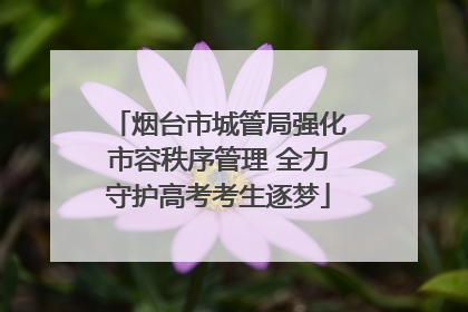 烟台市城管局强化市容秩序管理 全力守护高考考生逐梦